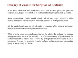 • It has been found that the Surfactant - admicellar sorbent gave great pesticide
sorption; thus, higher concentration of surfactant has been used to modify zeolite.
• Surfactant-modified zeolite could adsorb all of the target pesticides while
unmodified zeolite adsorb only two pesticides because of hydrophilic surface.
• All the studied pesticides are slightly polar compounds which disfavor to interact
with polar surface of zeolite by electrostatic forces.
• While slightly polar compounds adsorbed on the admicellar sorbent via partition
into hydrocarbon phase of the micelles. The effective retention of pesticides on the
Surfactant-modified zeolite was acquired by hydrophobic interaction and π-cation
interaction between the aromatic rings in analytes and the quaternary ammonium
group in Surfactant (i.e. CTAB).
Efficacy of Zeolite for Sorption of Pesticide
 
