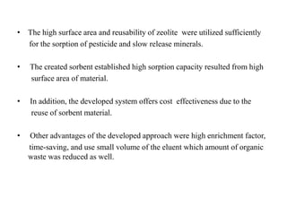 • The high surface area and reusability of zeolite were utilized sufficiently
for the sorption of pesticide and slow release minerals.
• The created sorbent established high sorption capacity resulted from high
surface area of material.
• In addition, the developed system offers cost effectiveness due to the
reuse of sorbent material.
• Other advantages of the developed approach were high enrichment factor,
time-saving, and use small volume of the eluent which amount of organic
waste was reduced as well.
 