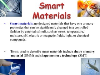 • Smart materials are designed materials that have one or more
properties that can be significantly changed in a controlled
fashion by external stimuli, such as stress, temperature,
moisture, pH, electric or magnetic fields, light, or chemical
compounds.
• Terms used to describe smart materials include shape memory
material (SMM) and shape memory technology (SMT)
 