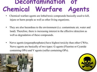 Decontamination of
Chemical Warfare Agents
• Chemical warfare agents are lethal/toxic compounds basically used to kill,
injure or harm people as well as other living organisms.
• They are also hazardous to the environment (i.e. contaminate air, water and
land). Therefore, there is increasing interest in the effective detection as
well as degradation of these compounds.
• Nerve agents (organophosphates) have highest toxicity than other CWAs.
Nerve agents are basically of two types: G agents (Fluorine or Cyanide
containing OPs) and V agents (sulfur containing OPs).
 