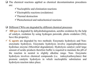  The chemical reactions applied as chemical decontamination procedures
are:
Nucleophilic and elimination reactions
Electrophilic reactions (oxidations)
Thermal destruction
Photochemical and radiochemical reactions
 Different CWAs are degraded by different chemical processes
 HD gas is degraded by dehydrohalogenation, aerobic oxidation by the help
of catalyst, oxidation by using hydrogen peroxide, photo oxidation (TiO2
have this property).
 G agents are degraded by two methods: Enzymatic hydrolysis and Non-
enzymatic hydrolysis. Enzymatic hydrolysis involve organophosphorous
hydrolase enzyme (Microbial degradation). Hydrolysis catalyst yield large
amount of acidic products therefore buffer is required to maintain the pH of
the reaction in neutral to slightly alkaline range. Non- Enzymatic
hydrolysis involves chemical compounds (i.e. iodosylcarboxylates) that
promote catalytic hydrolysis in which nucleophilic substitution and
hydrolysis reaction takes place.
 