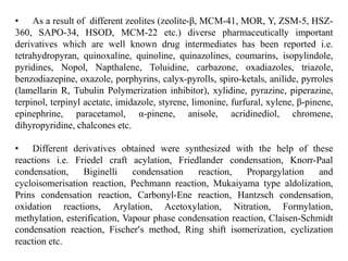 • As a result of different zeolites (zeolite-β, MCM-41, MOR, Y, ZSM-5, HSZ-
360, SAPO-34, HSOD, MCM-22 etc.) diverse pharmaceutically important
derivatives which are well known drug intermediates has been reported i.e.
tetrahydropyran, quinoxaline, quinoline, quinazolines, coumarins, isopylindole,
pyridines, Nopol, Napthalene, Toluidine, carbazone, oxadiazoles, triazole,
benzodiazepine, oxazole, porphyrins, calyx-pyrolls, spiro-ketals, anilide, pyrroles
(lamellarin R, Tubulin Polymerization inhibitor), xylidine, pyrazine, piperazine,
terpinol, terpinyl acetate, imidazole, styrene, limonine, furfural, xylene, β-pinene,
epinephrine, paracetamol, α-pinene, anisole, acridinediol, chromene,
dihyropyridine, chalcones etc.
• Different derivatives obtained were synthesized with the help of these
reactions i.e. Friedel craft acylation, Friedlander condensation, Knorr-Paal
condensation, Biginelli condensation reaction, Propargylation and
cycloisomerisation reaction, Pechmann reaction, Mukaiyama type aldolization,
Prins condensation reaction, Carbonyl-Ene reaction, Hantzsch condensation,
oxidation reactions, Arylation, Acetoxylation, Nitration, Formylation,
methylation, esterification, Vapour phase condensation reaction, Claisen-Schmidt
condensation reaction, Fischer’s method, Ring shift isomerization, cyclization
reaction etc.
 