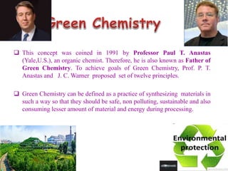 This concept was coined in 1991 by Professor Paul T. Anastas
(Yale,U.S.), an organic chemist. Therefore, he is also known as Father of
Green Chemistry. To achieve goals of Green Chemistry, Prof. P. T.
Anastas and J. C. Warner proposed set of twelve principles.
 Green Chemistry can be defined as a practice of synthesizing materials in
such a way so that they should be safe, non polluting, sustainable and also
consuming lesser amount of material and energy during processing.
 