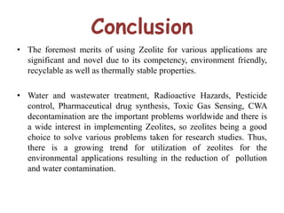 Conclusion
• The foremost merits of using Zeolite for various applications are
significant and novel due to its competency, environment friendly,
recyclable as well as thermally stable properties.
• Water and wastewater treatment, Radioactive Hazards, Pesticide
control, Pharmaceutical drug synthesis, Toxic Gas Sensing, CWA
decontamination are the important problems worldwide and there is
a wide interest in implementing Zeolites, so zeolites being a good
choice to solve various problems taken for research studies. Thus,
there is a growing trend for utilization of zeolites for the
environmental applications resulting in the reduction of pollution
and water contamination.
 