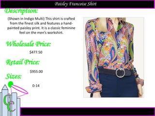 Description:
Sizes:
Retail Price:
$955.00
0-14
(Shown in Indigo Multi) This shirt is crafted
from the finest silk and features a hand-
painted paisley print. It is a classic feminine
feel on the men’s workshirt.
Paisley Francoise Shirt
Wholesale Price:
$477.50
 