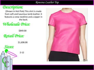 Description:
Sizes:
Retail Price:
2-12
$1,698.00
(Shown in Hot Pink) This shirt is made
from soft and luxurious lamb leather. It
features a crew neckline and a zipper in
the back.
Rowena Leather Top
Wholesale Price:
$849.00
 