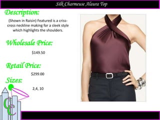 Description:
Sizes:
Retail Price:
(Shown in Raisin) Featured is a criss-
cross neckline making for a sleek style
which highlights the shoulders.
$299.00
2,4, 10
Silk Charmeuse Alaura Top
Wholesale Price:
$149.50
 