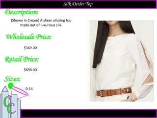 Description:
Sizes:
Retail Price:
$698.00
0-14
(Shown in Cream) A sheer alluring top
made out of luxurious silk.
Silk Deidre Top
Wholesale Price:
$349.00
 