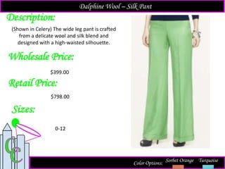 Description:
Sizes:
Retail Price:
Color Options: Sorbet Orange Turquoise
(Shown in Celery) The wide leg pant is crafted
from a delicate wool and silk blend and
designed with a high-waisted silhouette.
$798.00
0-12
Dalphine Wool – Silk Pant
Wholesale Price:
$399.00
 