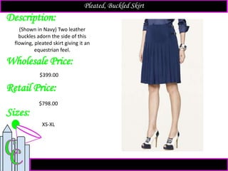 Description:
Sizes:
Retail Price:
(Shown in Navy) Two leather
buckles adorn the side of this
flowing, pleated skirt giving it an
equestrian feel.
XS-XL
$798.00
Pleated, Buckled Skirt
Wholesale Price:
$399.00
 