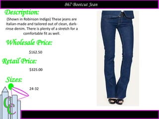 Description:
Sizes:
Retail Price:
(Shown in Robinson Indigo) These jeans are
Italian-made and tailored out of clean, dark-
rinse denim. There is plenty of a stretch for a
comfortable fit as well.
$325.00
24-32
867 Bootcut Jean
Wholesale Price:
$162.50
 