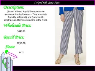 Description:
Sizes:
Retail Price:
(Shown in Deep Royal) These pants are
menswear inspired trousers. They are made
from the softest silk and features silk
pinstripes and feminine pleating at the front.
$898.00
0-12
Striped Silk Rosa Pant
Wholesale Price:
$449.00
 