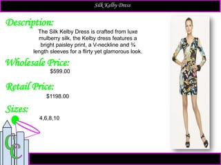 Description:
Sizes:
Retail Price:
The Silk Kelby Dress is crafted from luxe
mulberry silk, the Kelby dress features a
bright paisley print, a V-neckline and ¾
length sleeves for a flirty yet glamorous look.
$1198.00
4,6,8,10
Silk Kelby Dress
Wholesale Price:
$599.00
 