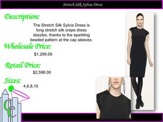 Description:
Sizes:
Retail Price:
The Stretch Silk Sylvia Dress is
long stretch silk crepe dress
dazzles, thanks to the sparkling
beaded pattern at the cap sleeves.
$2,598.00
4,6,8,10
Stretch Silk Sylvia Dress
Wholesale Price:
$1,299.00
 