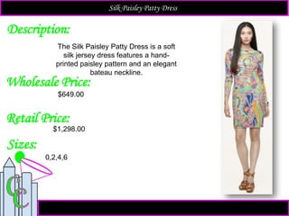 Description:
Sizes:
Retail Price:
The Silk Paisley Patty Dress is a soft
silk jersey dress features a hand-
printed paisley pattern and an elegant
bateau neckline.
$1,298.00
0,2,4,6
Silk Paisley Patty Dress
Wholesale Price:
$649.00
 