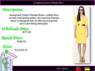 Description:
Sizes:
Retail Price:
Scoopneck Cotton Pamela Dress: crafted from
smooth mercerized cotton, the stunning Pamela
dress is designed with an alluring scoopneck
and a slim-fitting silhouette.
$355.00
0,2,4,6,8,10
Color Options: Red Lemon
Scoopneck Cotton Pamela Dress
Wholesale Price:
$177.50
 