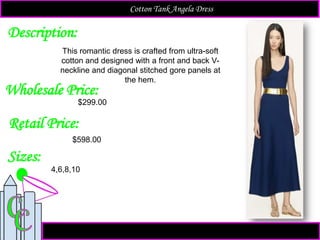 Description:
Sizes:
Retail Price:
This romantic dress is crafted from ultra-soft
cotton and designed with a front and back V-
neckline and diagonal stitched gore panels at
the hem.
$598.00
4,6,8,10
Cotton Tank Angela Dress
Wholesale Price:
$299.00
 
