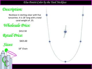 Description:
Sizes:
Retail Price:
$825.00
18” Chain
Necklace in sterling silver with five
tanzanites. It is 18’ long with a total
carat weight of .35.
Elsa Peretti Color by the Yard Necklace
Wholesale Price:
$412.50
 