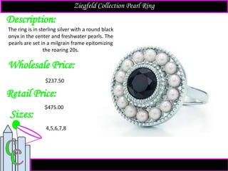 Description:
Sizes:
Retail Price:
$475.00
4,5,6,7,8
The ring is in sterling silver with a round black
onyx in the center and freshwater pearls. The
pearls are set in a milgrain frame epitomizing
the roaring 20s.
Ziegfeld Collection Pearl Ring
Wholesale Price:
$237.50
 