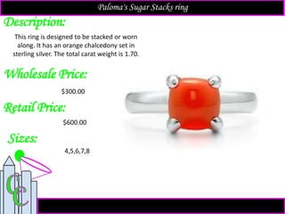 Description:
Sizes:
Retail Price:
$600.00
4,5,6,7,8
This ring is designed to be stacked or worn
along. It has an orange chalcedony set in
sterling silver. The total carat weight is 1.70.
Paloma's Sugar Stacks ring
Wholesale Price:
$300.00
 