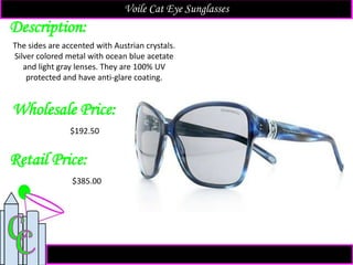 Description:
Retail Price:
The sides are accented with Austrian crystals.
Silver colored metal with ocean blue acetate
and light gray lenses. They are 100% UV
protected and have anti-glare coating.
$385.00
Voile Cat Eye Sunglasses
Wholesale Price:
$192.50
 