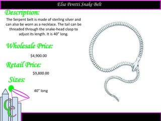 Description:
Sizes:
Retail Price:
$9,800.00
The Serpent belt is made of sterling silver and
can also be worn as a necklace. The tail can be
threaded through the snake-head clasp to
adjust its length. It is 40” long.
40” long
Elsa Peretti Snake Belt
Wholesale Price:
$4,900.00
 