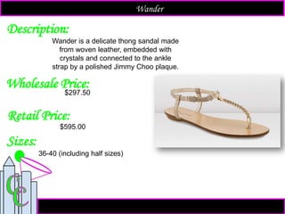 Description:
Sizes:
Retail Price:
Wander is a delicate thong sandal made
from woven leather, embedded with
crystals and connected to the ankle
strap by a polished Jimmy Choo plaque.
$595.00
36-40 (including half sizes)
Wander
Wholesale Price:
$297.50
 