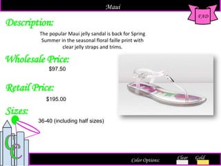 Description:
Sizes:
Retail Price:
$195.00
Color Options: Clear Gold
The popular Maui jelly sandal is back for Spring
Summer in the seasonal floral faille print with
clear jelly straps and trims.
FAD
Maui
Wholesale Price:
36-40 (including half sizes)
$97.50
 