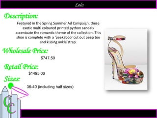 Description:
Sizes:
Retail Price:
$1495.00
Featured in the Spring Summer Ad Campaign, these
exotic multi coloured printed python sandals
accentuate the romantic theme of the collection. This
shoe is complete with a ‘peekaboo’ cut out peep toe
and kissing ankle strap.
Lola
Wholesale Price:
36-40 (including half sizes)
$747.50
 