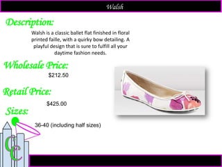 Description:
Sizes:
Retail Price:
$425.00
Walsh is a classic ballet flat finished in floral
printed faille, with a quirky bow detailing. A
playful design that is sure to fulfill all your
daytime fashion needs.
Walsh
Wholesale Price:
36-40 (including half sizes)
$212.50
 
