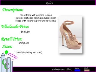 Description:
Sizes:
Retail Price:
$1295.00
Color Options: Blue Nude
For a strong yet feminine fashion
statement choose Kalan, produced in rich
suede with luxurious perforated detailing.
Black
Kalan
Wholesale Price:
36-40 (including half sizes)
$647.50
 