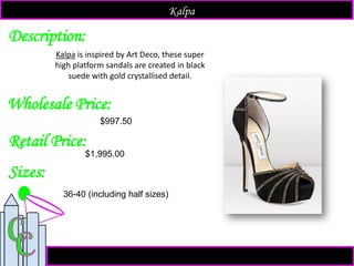 Description:
Sizes:
Retail Price:
$1,995.00
36-40 (including half sizes)
Kalpa is inspired by Art Deco, these super
high platform sandals are created in black
suede with gold crystallised detail.
Kalpa
Wholesale Price:
$997.50
 