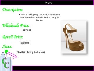 Description:
Sizes:
Retail Price:
$750.00
36-40 (including half sizes)
Raven is a chic peep toe platform sandal in
luxurious tobacco suede, with a chic gold
buckle
Raven
Wholesale Price:
$375.00
 