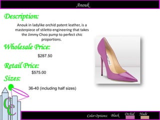 Description:
Sizes:
Retail Price:
$575.00
36-40 (including half sizes)
Color Options: Orchid Nude
Anouk in ladylike orchid patent leather, is a
masterpiece of stiletto engineering that takes
the Jimmy Choo pump to perfect chic
proportions.
Black
Anouk
Wholesale Price:
$287.50
 