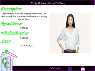 Description:
Retail Price:
$275.00
Color Options:
White
Crafted from luxurious mercerized cotton, this
soft V-neck features dolman sleeves and a long
ribbed hem.
Nikki Dolman Sleeved V-Neck
Navy
Sizes:
XS, S, M, L, XL
Wholesale Price:
$137.50
 