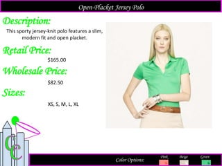 Description:
Retail Price:
$165.00
Color Options:
Beige Green
This sporty jersey-knit polo features a slim,
modern fit and open placket.
Open-Placket Jersey Polo
Pink
Sizes:
XS, S, M, L, XL
Wholesale Price:
$82.50
 