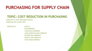 PURCHASING FOR SUPPLY CHAIN
TOPIC: COST REDUCTION IN PURCHASING
SUBMITTED TO: SEYED MOHAMMAD HOSSEINI
SUBMISSION DATE:6 MARCH 2023
SUBMITTED BY: GROUP 5
PRIYA 000898478
YUVRAJ BAJAJ 000896200
JACOB JOSEPH WILLIBALD 000899381
SATINDER SINGH 000899017
TARANJIT SINGH 000903418
TINTU THOMAS 000899516
 