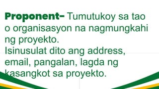 Proponent- Tumutukoy sa tao
o organisasyon na nagmungkahi
ng proyekto.
Isinusulat dito ang address,
email, pangalan, lagda ng
kasangkot sa proyekto.
 