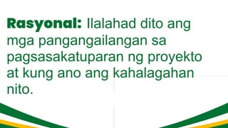 Rasyonal: Ilalahad dito ang
mga pangangailangan sa
pagsasakatuparan ng proyekto
at kung ano ang kahalagahan
nito.
 