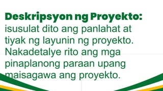 Deskripsyon ng Proyekto:
isusulat dito ang panlahat at
tiyak ng layunin ng proyekto.
Nakadetalye rito ang mga
pinaplanong paraan upang
maisagawa ang proyekto.
 