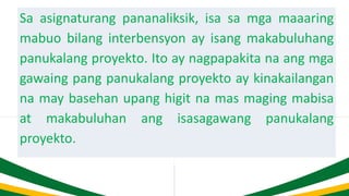 Sa asignaturang pananaliksik, isa sa mga maaaring
mabuo bilang interbensyon ay isang makabuluhang
panukalang proyekto. Ito ay nagpapakita na ang mga
gawaing pang panukalang proyekto ay kinakailangan
na may basehan upang higit na mas maging mabisa
at makabuluhan ang isasagawang panukalang
proyekto.
 