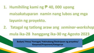 1. Humihiling kami ng ₱ 40, 000 upang
maisakatuparan namin nang lubos ang mga
layunin ng proyekto.
2. Tatagal ng tatlong araw ang seminar-workshop
mula ika-28 hanggang ika-30 ng Agosto 2023
Badyet/ Petsa/ Pamagat/ Pakinabang/Deskripson ng proyekto/
Rasyonal/Proponent/Kategorya
 
