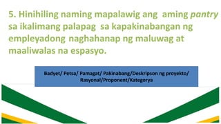 5. Hinihiling naming mapalawig ang aming pantry
sa ikalimang palapag sa kapakinabangan ng
empleyadong naghahanap ng maluwag at
maaliwalas na espasyo.
Badyet/ Petsa/ Pamagat/ Pakinabang/Deskripson ng proyekto/
Rasyonal/Proponent/Kategorya
 