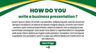 Lorem ipsum dolor sit amet, consectetur adipiscing elit, sed do eiusmod
tempor incididunt ut labore et dolore magna aliqua. Ut enim ad minim
veniam, quis nostrud exercitation ullamco laboris nisi ut aliquip ex ea
commodo consequat. Duis aute irure dolor in reprehenderit in voluptate
velit esse cillum dolore eu fugiat nulla pariatur. Excepteur sint occaecat
cupidatat non proident, sunt in culpa qui officia deserunt mollit anim id
est laborum.
HOW DO YOU
write a business presentation ?
Next Page
 