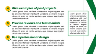 Lorem ipsum dolor sit amet, consectetur adipiscing elit, sed
do eiusmod tempor incididunt ut labore et dolore magna
aliqua. Ut enim ad minim veniam, quis nostrud exercitation
ullamco laboris nisi.
Lorem ipsum dolor sit amet, consectetur adipiscing elit, sed
do eiusmod tempor incididunt ut labore et dolore magna
aliqua. Ut enim ad minim veniam, quis nostrud exercitation
ullamco laboris nisi.
Lorem ipsum dolor sit amet, consectetur adipiscing elit, sed
do eiusmod tempor incididunt ut labore et dolore magna
aliqua. Ut enim ad minim veniam, quis nostrud exercitation
ullamco laboris nisi.
Give examples of past projects
Use a professional design
Provide reviews and testimonials
4
6
5
Lorem ipsum dolor
sit amet, consectetur
adipiscing elit, sed
do eiusmod tempor
incididunt ut labore
et dolore magna
aliqua. Ut enim ad
minim veniam, quis
nostrud exercitation
ullamco laboris nisi.
 