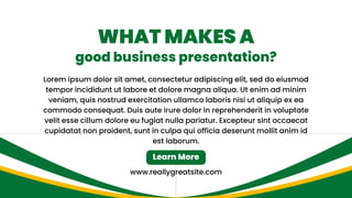 Lorem ipsum dolor sit amet, consectetur adipiscing elit, sed do eiusmod
tempor incididunt ut labore et dolore magna aliqua. Ut enim ad minim
veniam, quis nostrud exercitation ullamco laboris nisi ut aliquip ex ea
commodo consequat. Duis aute irure dolor in reprehenderit in voluptate
velit esse cillum dolore eu fugiat nulla pariatur. Excepteur sint occaecat
cupidatat non proident, sunt in culpa qui officia deserunt mollit anim id
est laborum.
www.reallygreatsite.com
WHAT MAKES A
good business presentation?
Learn More
 
