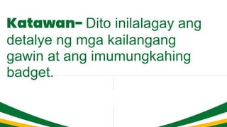 Katawan- Dito inilalagay ang
detalye ng mga kailangang
gawin at ang imumungkahing
badget.
 