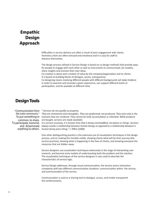 6
Empathic
Design
Approach
Difficulties in service delivery are often a result of poor engagement with clients.
Homeless client are often stressed and emotional and it is easy for staff to
distance themselves.
The design process utilized in Service Design is based on co-design methods that provide ways
for people to engage with each other as well as instruments to communicate, be creative,
share insights and envision their own ideas.
Co-creation is about joint creation of value by the company/organization and its clients.
It is based on building blocks of dialogue, access, transparency.
Co-designing means involving different people with different backgrounds (all stake-holders)
in order to examine and innovate a given experience, can support different levels of
participation, and be available at different time.
DesignTools
“ Services do not qualify as property.
They are immaterial and intangibles. They are performed, not produced. They exist only in the
moment they are rendered. They cannot be held, accumulated, or inherited. While products
are bought, services are made available.
In a service economy, it is human time that is being commodified, not places or things. Services
always invoke a relationship between human beings as opposed to a relationship between a
human being and a thing.” J. Rifkin (2000)
One other distinguishing practice is the extensive use of visualization techniques in the design
process, and on making the invisible visible, showing clients what will be their journey (the
service promise), showing what is happening in the lives of clients, and showing everyone the
resources that are hidden away.
Service designers use visualization techniques extensively in the stage of interpreting user
research, and become early models of understanding both the problem and the solution.
The visualization techniques of the service designers is also used to describe the
characteristics of service logic.
Service Design addresses, through visual communication, the service actors interaction
complexity with two different communicative situations: communication within the service,
and communication of the service.
Communication is used as a sharing tool to dialogue, access, and render transparent
the reinforcements.
“Communication from
the Latin communis.”
To put something in
common, to share.
To participate, transmit,
and disseminate
anything to others.
 