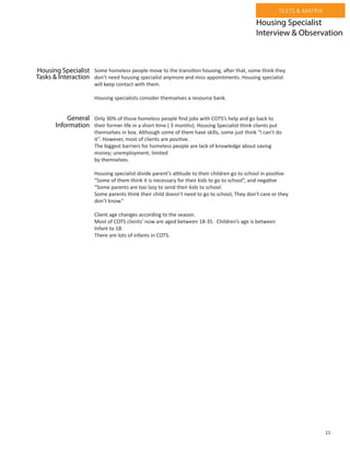 11
TEXTS & MATRIX
Some homeless people move to the transition housing, after that, some think they
don’t need housing specialist anymore and miss appointments. Housing specialist
will keep contact with them.
Housing specialists consider themselves a resource bank.
Only 30% of those homeless people find jobs with COTS’s help and go back to
their former life in a short time ( 3 months). Housing Specialist think clients put
themselves in box. Although some of them have skills, some just think “I can’t do
it”. However, most of clients are positive.
The biggest barriers for homeless people are lack of knowledge about saving
money; unemployment; limited
by themselves.
Housing specialist divide parent’s attitude to their children go to school in positive
“Some of them think it is necessary for their kids to go to school”, and negative
“Some parents are too lazy to send their kids to school.
Some parents think their child doesn’t need to go to school, They don’t care or they
don’t know.”
Client age changes according to the season.
Most of COTS clients’ now are aged between 18-35. Children’s age is between
Infant to 18.
There are lots of infants in COTS.
Housing Specialist
Interview & Observation
Housing Specialist
Tasks & Interaction
General
Information
 