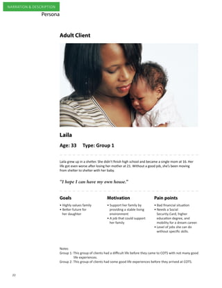 22
NARRATION & DESCRIPTION
Laila
Adult Client
Age: 33 Type: Group 1
“I hope I can have my own house.”
Laila grew up in a shelter. She didn’t finish high school and became a single mom at 16. Her
life got even worse after losing her mother at 21. Without a good job, she’s been moving
from shelter to shelter with her baby.
MotivationGoals
• Bad financial situation
• Needs a Social
Security Card, higher
education degree, and
mobility for a dream career.
• Level of jobs she can do
without specific skills.
• Support her family by
providing a stable living
environment
• A job that could support
her family
• Highly values family
• Better future for
her daughter
Pain points
Persona
Notes
Group 1: This group of clients had a difficult life before they came to COTS with not many good
life experiences.
Group 2: This group of clients had some good life experiences before they arrived at COTS.
 